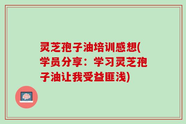 灵芝孢子油培训感想(学员分享:学习灵芝孢子油让我受益匪浅) 灵芝孢子油培训感想(学员分享:学习灵芝孢子油让我受益匪浅)