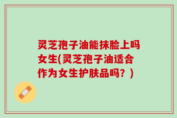 灵芝孢子油能抹脸上吗女生(灵芝孢子油适合作为女生护肤品吗？)