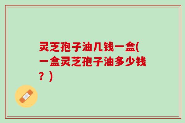 灵芝孢子油几钱一盒(一盒灵芝孢子油多少钱？)