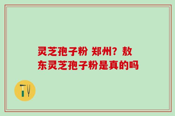 灵芝孢子粉 郑州?敖东灵芝孢子粉是真的吗 灵芝孢子粉 郑州?敖东灵芝孢子粉是真的吗