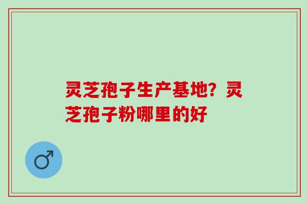 灵芝孢子生产基地？灵芝孢子粉哪里的好