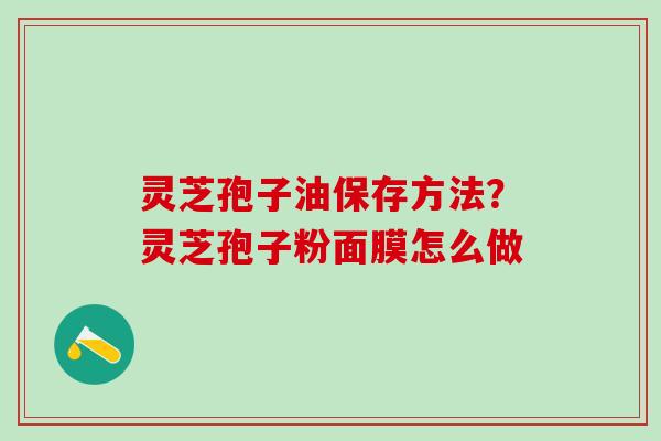 灵芝孢子油保存方法?灵芝孢子粉面膜怎么做 灵芝孢子油保存方法?灵芝孢子粉面膜怎么做