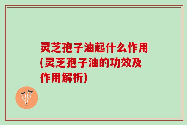 灵芝孢子油起什么作用(灵芝孢子油的功效及作用解析) 灵芝孢子油起什么作用(灵芝孢子油的功效及作用解析)