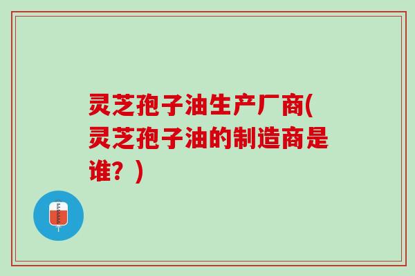 灵芝孢子油生产厂商(灵芝孢子油的制造商是谁？)