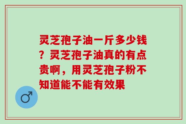 灵芝孢子油一斤多少钱？灵芝孢子油真的有点贵啊，用灵芝孢子粉不知道能不能有效果