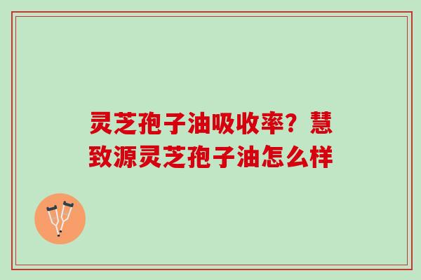 灵芝孢子油吸收率？慧致源灵芝孢子油怎么样