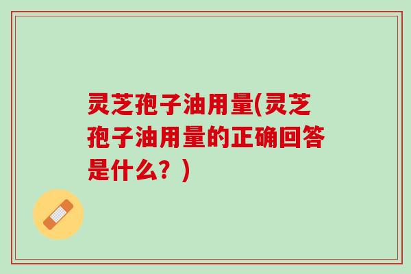 灵芝孢子油用量(灵芝孢子油用量的正确回答是什么？)