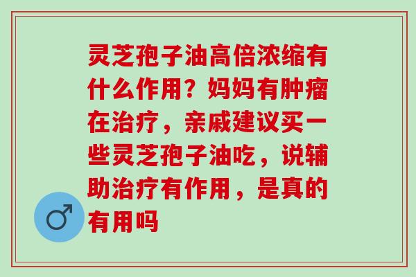 灵芝孢子油高倍浓缩有什么作用？妈妈有在，亲戚建议买一些灵芝孢子油吃，说辅助有作用，是真的有用吗