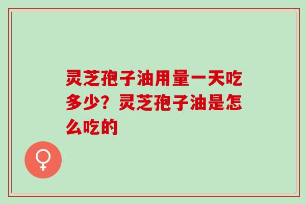 灵芝孢子油用量一天吃多少?灵芝孢子油是怎么吃的 灵芝孢子油用量一天吃多少?灵芝孢子油是怎么吃的