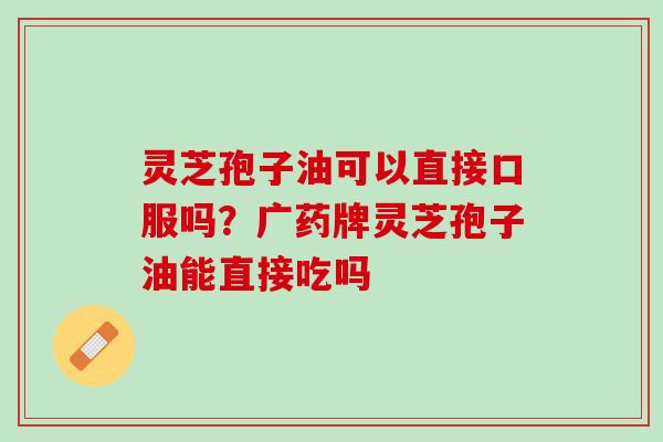 灵芝孢子油可以直接口服吗？广药牌灵芝孢子油能直接吃吗