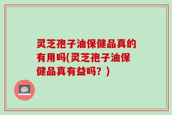 灵芝孢子油保健品真的有用吗(灵芝孢子油保健品真有益吗？)