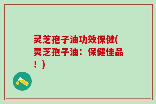 灵芝孢子油功效保健(灵芝孢子油:保健佳品!) 灵芝孢子油功效保健(灵芝孢子油:保健佳品!)