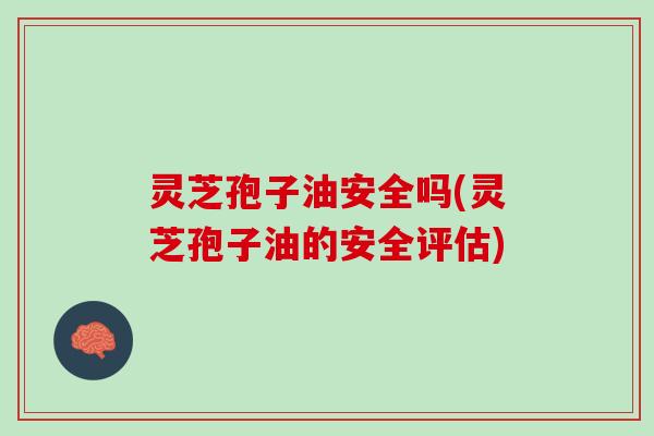 灵芝孢子油安全吗(灵芝孢子油的安全评估)