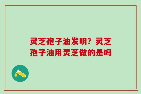 灵芝孢子油发明？灵芝孢子油用灵芝做的是吗
