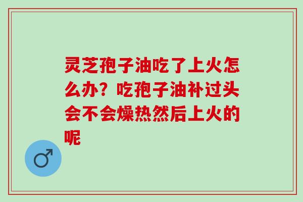 灵芝孢子油吃了上火怎么办？吃孢子油补过头会不会燥热然后上火的呢
