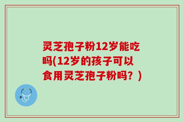 灵芝孢子粉12岁能吃吗(12岁的孩子可以食用灵芝孢子粉吗？)