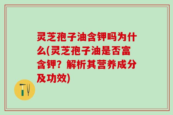 灵芝孢子油含钾吗为什么(灵芝孢子油是否富含钾？解析其营养成分及功效)