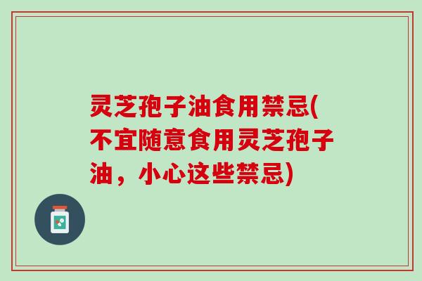 灵芝孢子油食用禁忌(不宜随意食用灵芝孢子油，小心这些禁忌)