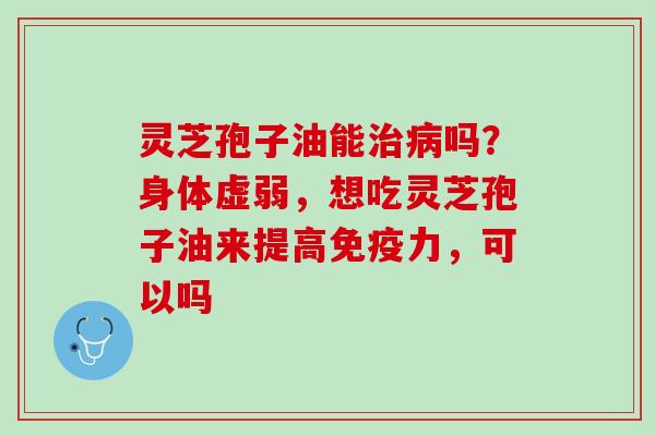 灵芝孢子油能吗?身体虚弱,想吃灵芝孢子油来提高免疫力,可以吗 灵芝孢子油能吗?身体虚弱,想吃灵芝孢子油来提高免疫力,可以吗