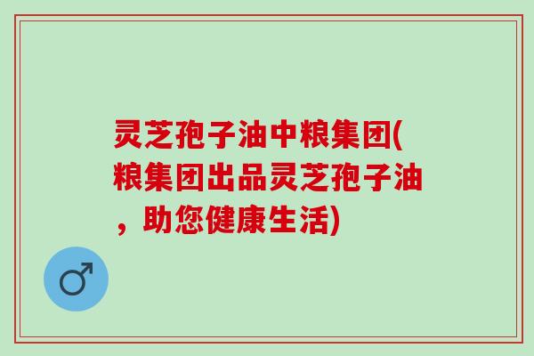 灵芝孢子油中粮集团(粮集团出品灵芝孢子油，助您健康生活)