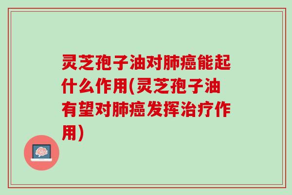 灵芝孢子油对肺癌能起什么作用(灵芝孢子油有望对肺癌发挥治疗作用)