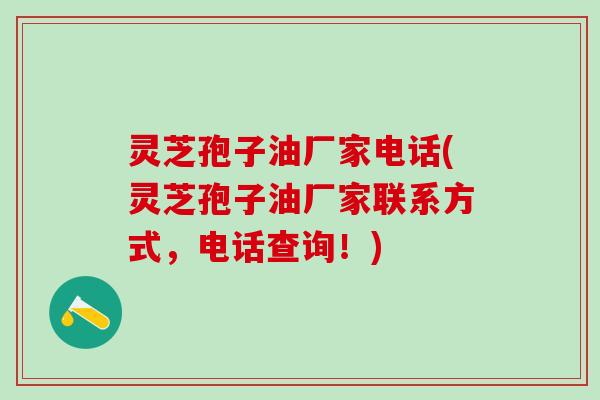灵芝孢子油厂家电话(灵芝孢子油厂家联系方式,电话查询!) 灵芝孢子油厂家电话(灵芝孢子油厂家联系方式,电话查询!)
