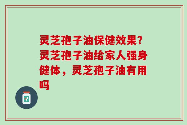 灵芝孢子油保健效果？灵芝孢子油给家人强身健体，灵芝孢子油有用吗