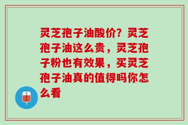 灵芝孢子油酸价？灵芝孢子油这么贵，灵芝孢子粉也有效果，买灵芝孢子油真的值得吗你怎么看