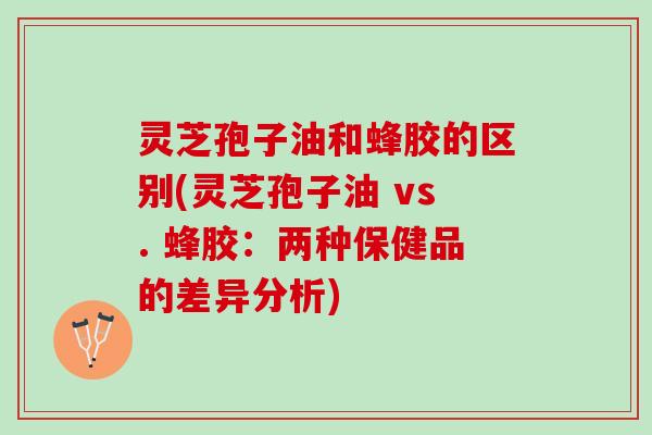 灵芝孢子油和蜂胶的区别(灵芝孢子油 vs. 蜂胶：两种保健品的差异分析)