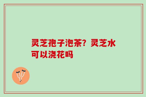灵芝孢子泡茶?灵芝水可以浇花吗 灵芝孢子泡茶?灵芝水可以浇花吗