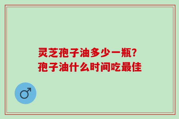 灵芝孢子油多少一瓶？孢子油什么时间吃最佳