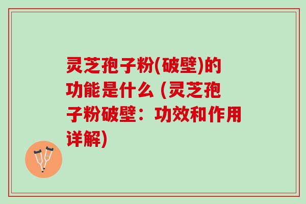 灵芝孢子粉(破壁)的功能是什么 (灵芝孢子粉破壁：功效和作用详解)