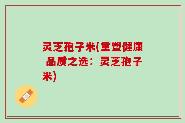 灵芝孢子米(重塑健康 品质之选:灵芝孢子米) 灵芝孢子米(重塑健康 品质之选:灵芝孢子米)