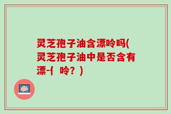 灵芝孢子油含漂呤吗(灵芝孢子油中是否含有漂-亻呤？)