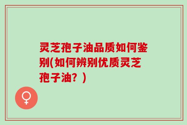 灵芝孢子油品质如何鉴别(如何辨别优质灵芝孢子油？)