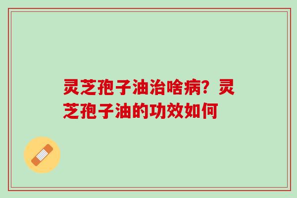 灵芝孢子油啥?灵芝孢子油的功效如何 灵芝孢子油啥?灵芝孢子油的功效如何
