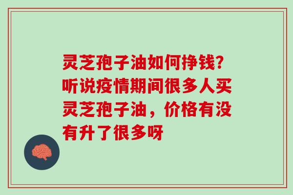 灵芝孢子油如何挣钱？听说疫情期间很多人买灵芝孢子油，价格有没有升了很多呀