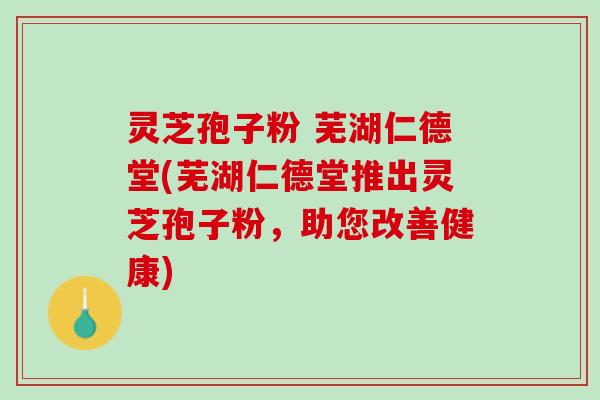 灵芝孢子粉 芜湖仁德堂(芜湖仁德堂推出灵芝孢子粉，助您改善健康)