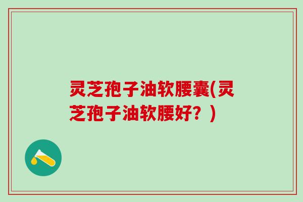 灵芝孢子油软腰囊(灵芝孢子油软腰好?) 灵芝孢子油软腰囊(灵芝孢子油软腰好?)