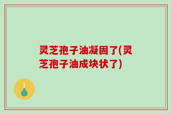 灵芝孢子油凝固了(灵芝孢子油成块状了)