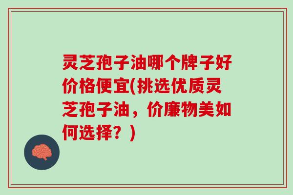 灵芝孢子油哪个牌子好价格便宜(挑选优质灵芝孢子油，价廉物美如何选择？)