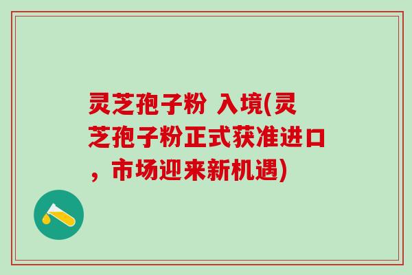 灵芝孢子粉 入境(灵芝孢子粉正式获准进口，市场迎来新机遇)
