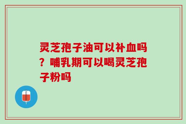 灵芝孢子油可以补吗？哺乳期可以喝灵芝孢子粉吗