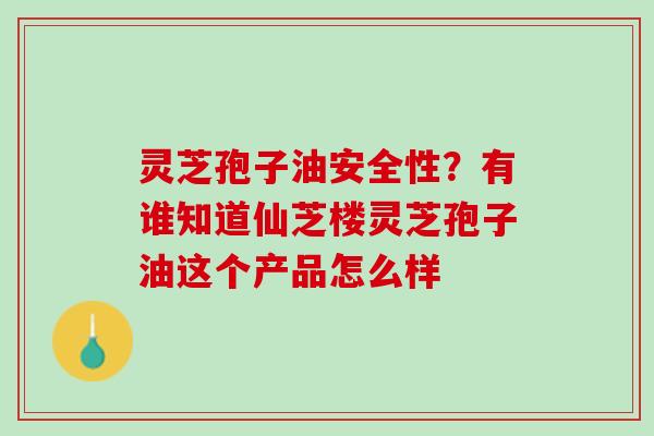 灵芝孢子油安全性？有谁知道仙芝楼灵芝孢子油这个产品怎么样