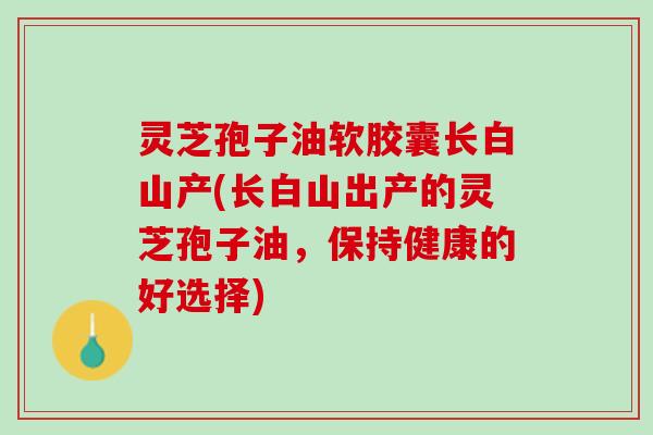 灵芝孢子油软胶囊长白山产(长白山出产的灵芝孢子油,保持健康的好选择) 灵芝孢子油软胶囊长白山产(长白山出产的灵芝孢子油,保持健康的好选择)