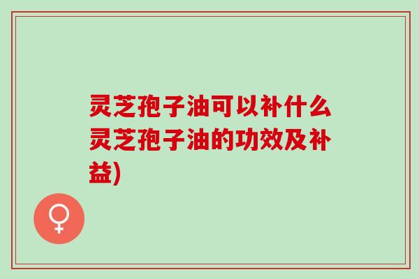 灵芝孢子油可以补什么灵芝孢子油的功效及补益)