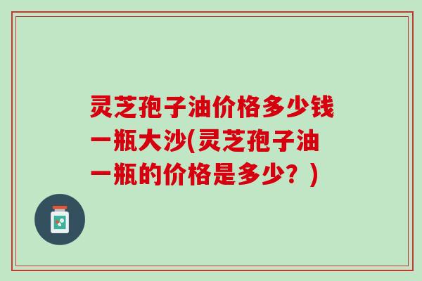 灵芝孢子油价格多少钱一瓶大沙(灵芝孢子油一瓶的价格是多少？)
