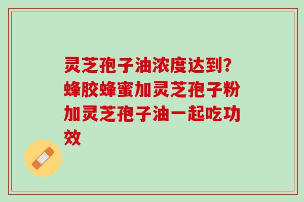 灵芝孢子油浓度达到?蜂胶蜂蜜加灵芝孢子粉加灵芝孢子油一起吃功效 灵芝孢子油浓度达到?蜂胶蜂蜜加灵芝孢子粉加灵芝孢子油一起吃功效