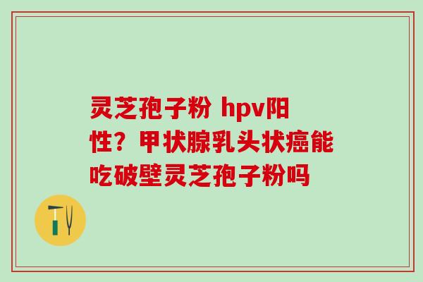 灵芝孢子粉 hpv阳性？甲状腺乳头状癌能吃破壁灵芝孢子粉吗