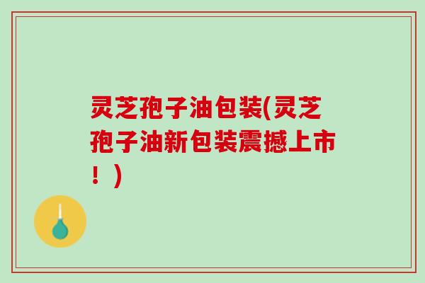 灵芝孢子油包装(灵芝孢子油新包装震撼上市！)